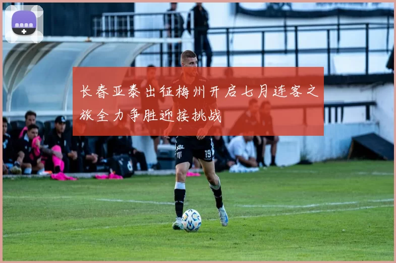 长春亚泰出征梅州开启七月连客之旅全力争胜迎接挑战