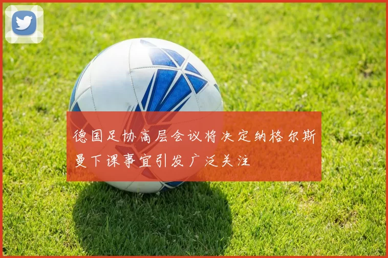 德国足协高层会议将决定纳格尔斯曼下课事宜引发广泛关注