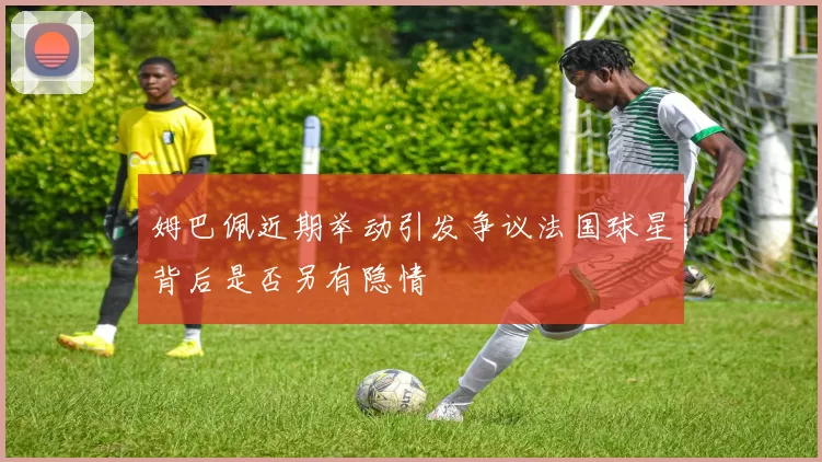 姆巴佩近期举动引发争议法国球星背后是否另有隐情
