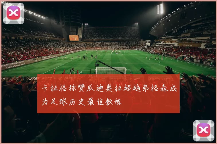 卡拉格称赞瓜迪奥拉超越弗格森成为足球历史最佳教练