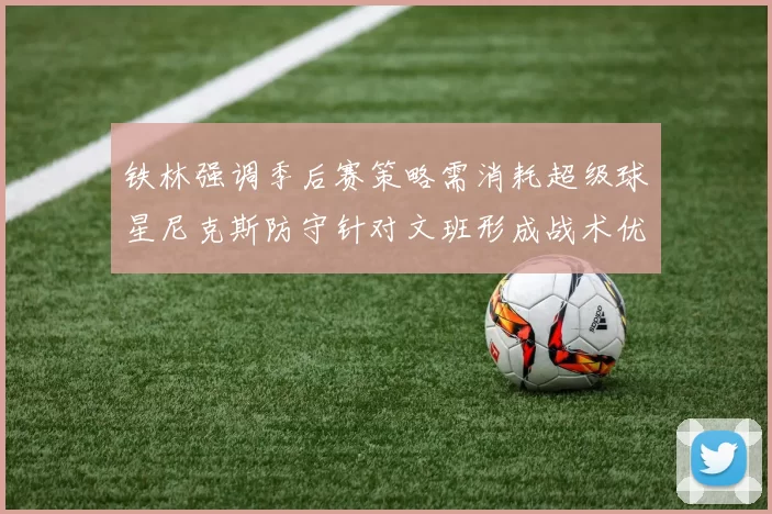 铁林强调季后赛策略需消耗超级球星尼克斯防守针对文班形成战术优势