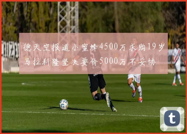 德天空报道小蜜蜂4500万求购19岁马拉科隆坚决要价5000万不妥协