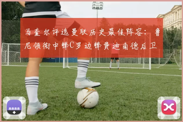 马奎尔评选曼联历史最佳阵容：鲁尼领衔中锋C罗边锋费迪南德后卫