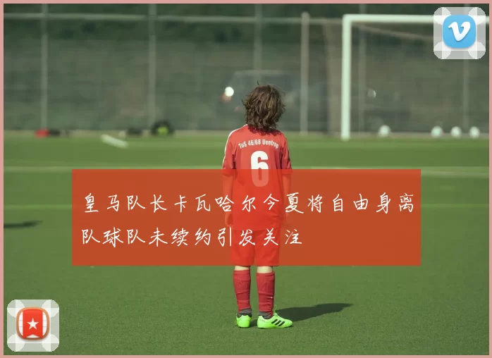皇马队长卡瓦哈尔今夏将自由身离队球队未续约引发关注