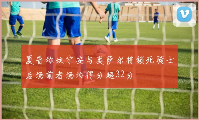 夏普称坎宁安与奥萨尔将锁死骑士后场前者场均得分超32分