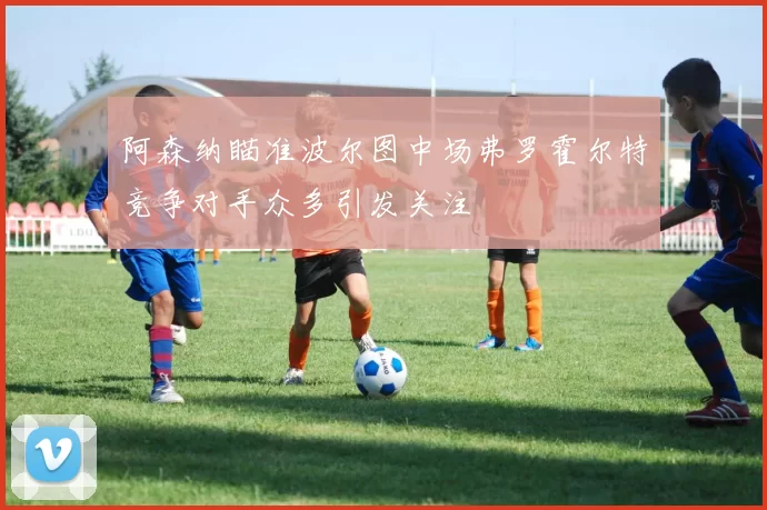 阿森纳瞄准波尔图中场弗罗霍尔特竞争对手众多引发关注
