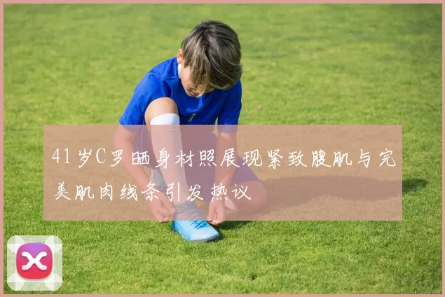 41岁C罗晒身材照展现紧致腹肌与完美肌肉线条引发热议