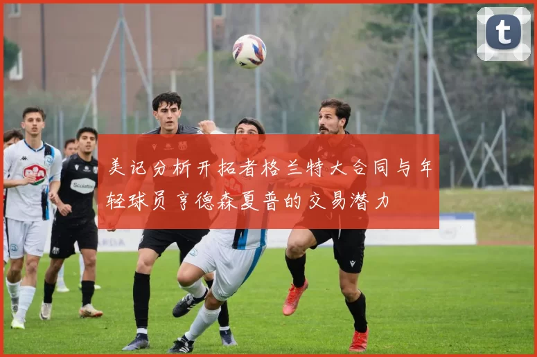 美记分析开拓者格兰特大合同与年轻球员亨德森夏普的交易潜力