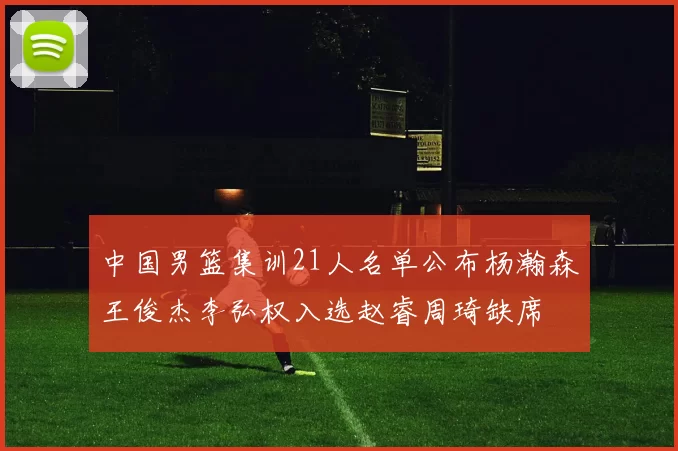 中国男篮集训21人名单公布杨瀚森王俊杰李弘权入选赵睿周琦缺席