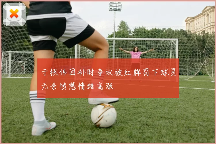 于根伟因补时争议被红牌罚下球员无奈愤懑情绪高涨