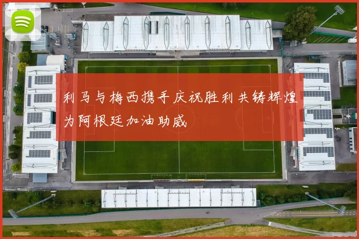 利马与梅西携手庆祝胜利共铸辉煌为阿根廷加油助威